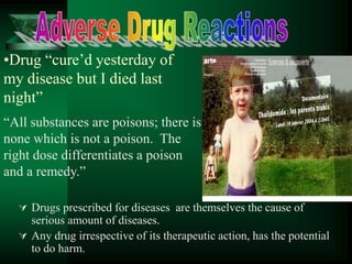 •Drug “cure’d yesterday of
my disease but I died last
night”
 Drugs prescribed for diseases are themselves the cause of
serious amount of diseases.
 Any drug irrespective of its therapeutic action, has the potential
to do harm.
“All substances are poisons; there is
none which is not a poison. The
right dose differentiates a poison
and a remedy.”
 