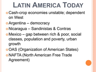 LATIN AMERICA TODAY
Cash-crop economies unstable; dependent
on West
Argentina – democracy
Nicaragua – Sandinistas & Contras
Mexico – gap between rich & poor, social
classes, population and poverty, urban
growth
OAS (Organization of American States)
NAFTA (North American Free Trade
Agreement)
 