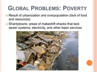 GLOBAL PROBLEMS: POVERTY
 Result of urbanization and overpopulation (lack of food
and resources)
 Shantytowns: areas of makeshift shacks that lack
sewer systems, electricity, and other basic services
 
