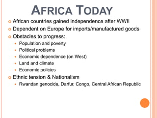 AFRICA TODAY
 African countries gained independence after WWII
 Dependent on Europe for imports/manufactured goods
 Obstacles to progress:
 Population and poverty
 Political problems
 Economic dependence (on West)
 Land and climate
 Economic policies
 Ethnic tension & Nationalism
 Rwandan genocide, Darfur, Congo, Central African Republic
 