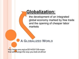 A GLOBALIZED WORLD
Globalization:
the development of an integrated
global economy marked by free trade
and the opening of cheaper labor
markets
http://www.one.org/us/2014/03/13/8-maps-
that-will-change-the-way-you-look-at-africa/
 