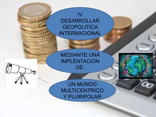IV 
DESARROLLAR 
GEOPOLITICA 
INTERNACIONAL 
MEDIANTE UNA 
IMPLENTACION 
DE: 
UN MUNDO 
MULTICENTRICO 
Y PLURIPOLAR 
 