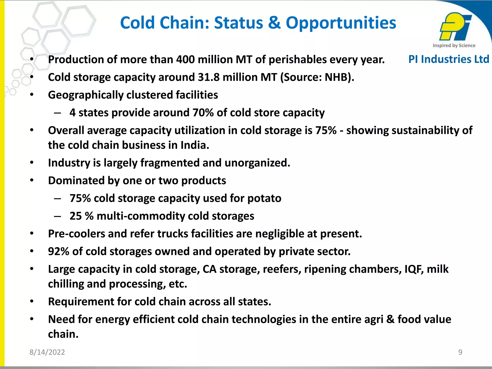 • Production of more than 400 million MT of perishables every year.
• Cold storage capacity around 31.8 million MT (Source: NHB).
• Geographically clustered facilities
– 4 states provide around 70% of cold store capacity
• Overall average capacity utilization in cold storage is 75% - showing sustainability of
the cold chain business in India.
• Industry is largely fragmented and unorganized.
• Dominated by one or two products
– 75% cold storage capacity used for potato
– 25 % multi-commodity cold storages
• Pre-coolers and refer trucks facilities are negligible at present.
• 92% of cold storages owned and operated by private sector.
• Large capacity in cold storage, CA storage, reefers, ripening chambers, IQF, milk
chilling and processing, etc.
• Requirement for cold chain across all states.
• Need for energy efficient cold chain technologies in the entire agri & food value
chain.
Cold Chain: Status & Opportunities
8/14/2022 9
PI Industries Ltd
 