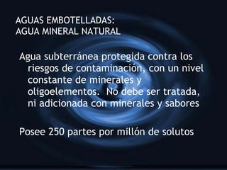 AGUAS EMBOTELLADAS:  AGUA MINERAL NATURAL Agua subterr ánea protegida contra los riesgos de contaminación, con un nivel constante de minerales y oligoelementos.  No debe ser tratada, ni adicionada con minerales y sabores Posee 250 partes por millón de solutos 