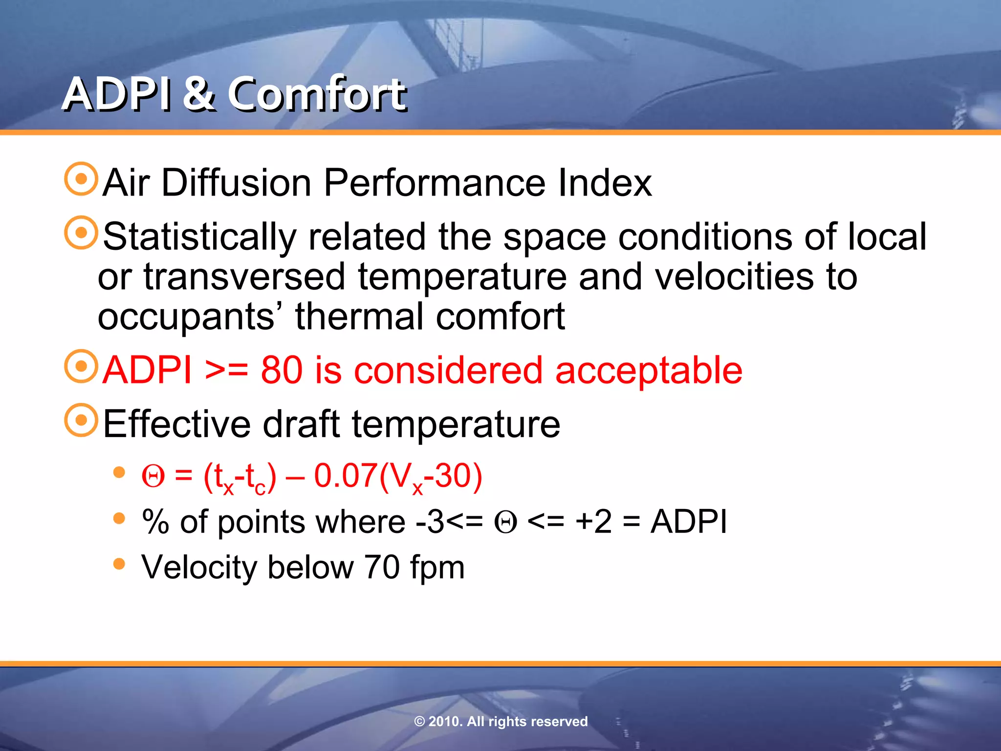 ADPI & Comfort
Air Diffusion Performance Index
Statistically related the space conditions of local
 or transversed temperature and velocities to
 occupants’ thermal comfort
ADPI >= 80 is considered acceptable
Effective draft temperature
   = (tx-tc) – 0.07(Vx-30)
   % of points where -3<= <= +2 = ADPI
   Velocity below 70 fpm


                     © 2010. All rights reserved
 