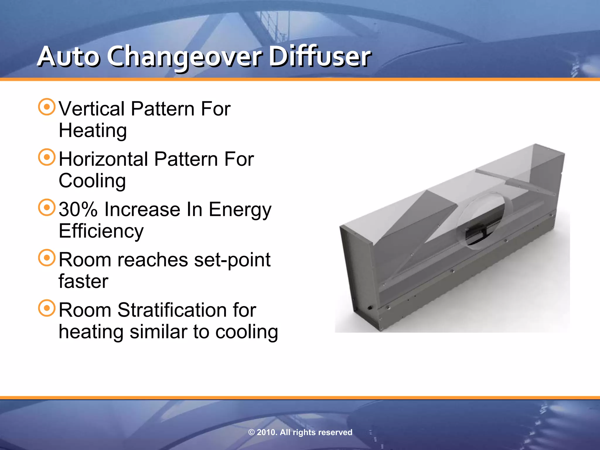 Auto Changeover Diffuser
 Vertical Pattern For
  Heating
 Horizontal Pattern For
  Cooling
 30% Increase In Energy
  Efficiency
 Room reaches set-point
  faster
 Room Stratification for
  heating similar to cooling



                         © 2010. All rights reserved
 
