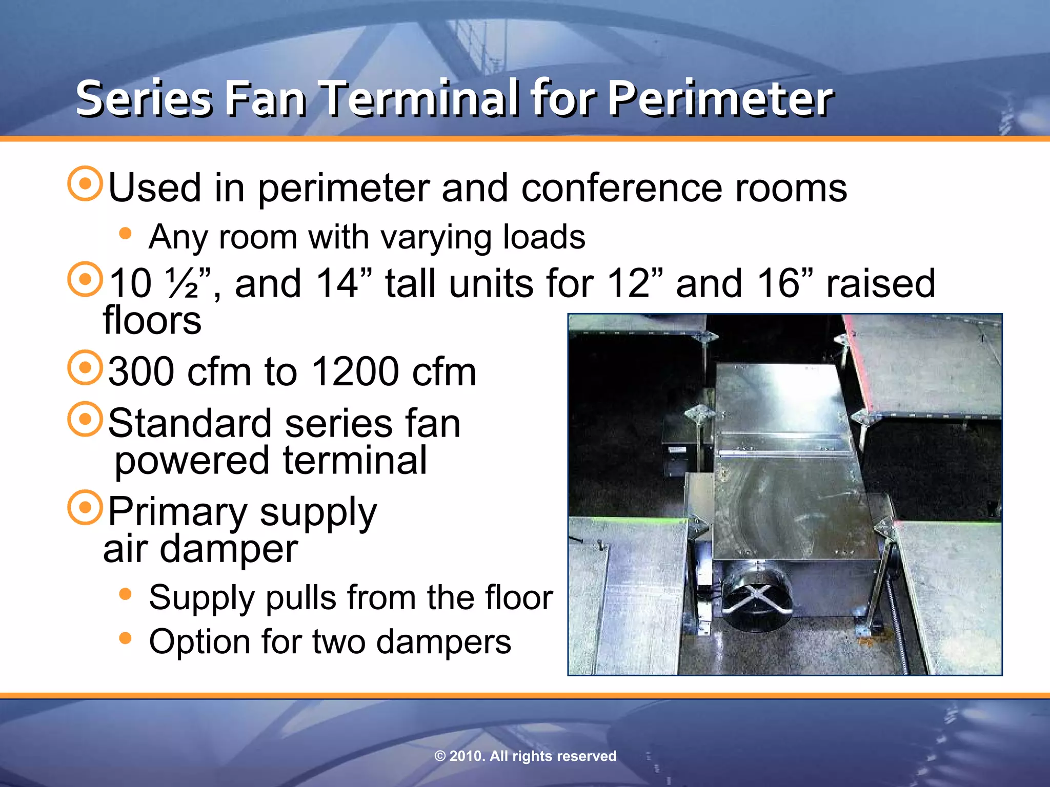 Series Fan Terminal for Perimeter
Used in perimeter and conference rooms
   Any room with varying loads
10 ½”, and 14” tall units for 12” and 16” raised
 floors
300 cfm to 1200 cfm
Standard series fan
  powered terminal
Primary supply
 air damper
   Supply pulls from the floor
   Option for two dampers

                    © 2010. All rights reserved
 
