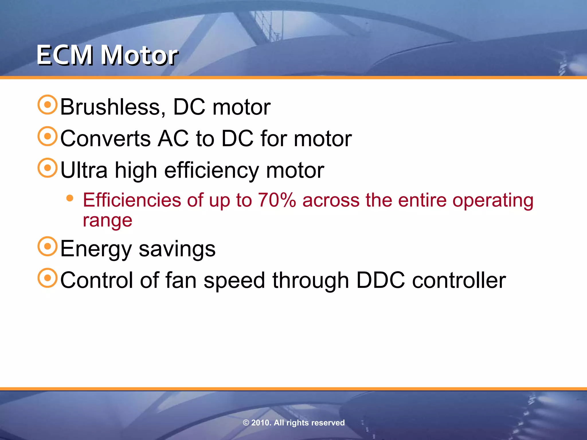 ECM Motor
Brushless, DC motor
Converts AC to DC for motor
Ultra high efficiency motor
   Efficiencies of up to 70% across the entire operating
    range
Energy savings
Control of fan speed through DDC controller



                      © 2010. All rights reserved
 