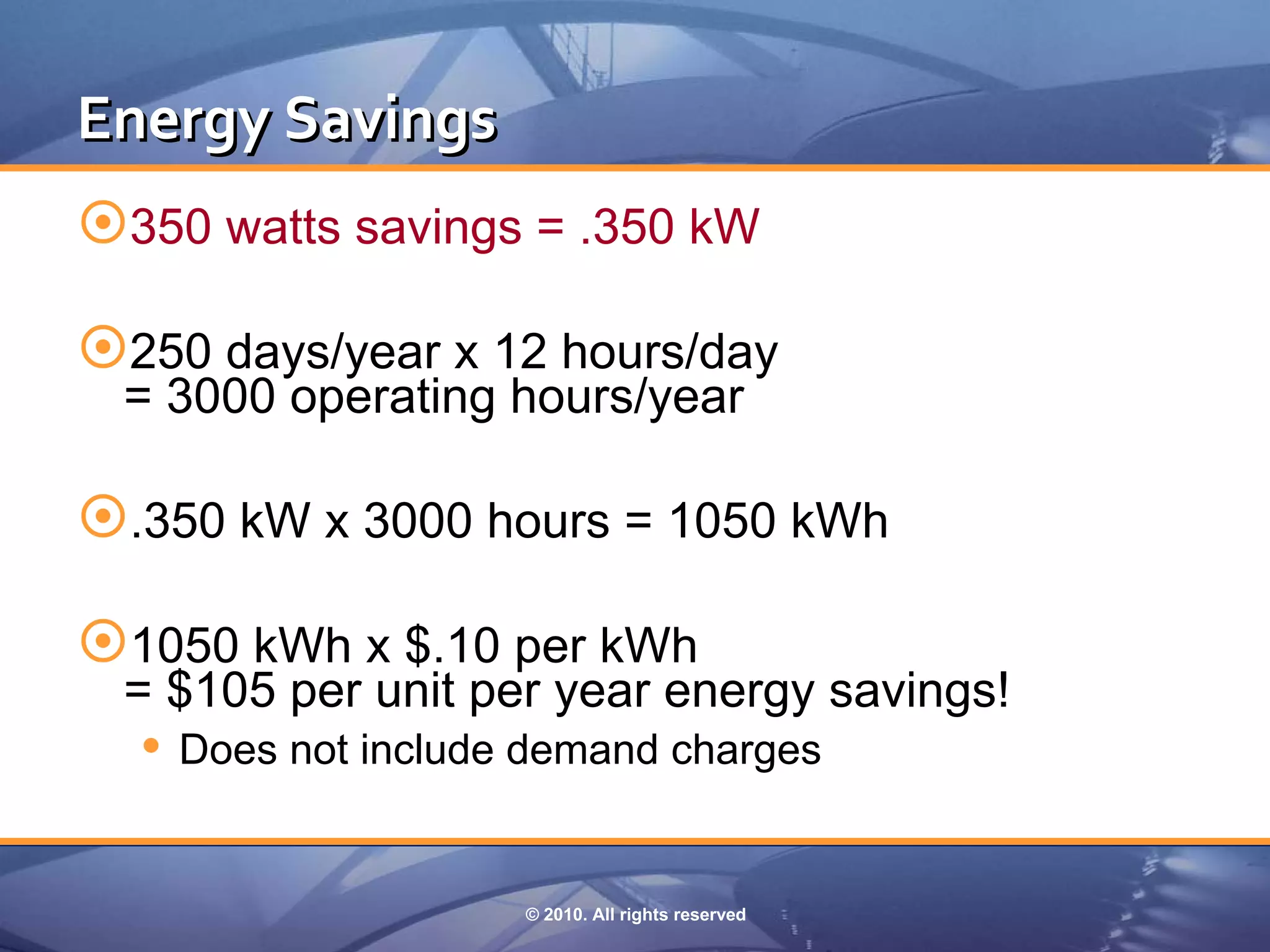 Energy Savings
350 watts savings = .350 kW

250 days/year x 12 hours/day
 = 3000 operating hours/year

.350 kW x 3000 hours = 1050 kWh

1050 kWh x $.10 per kWh
 = $105 per unit per year energy savings!
   Does not include demand charges


                   © 2010. All rights reserved
 