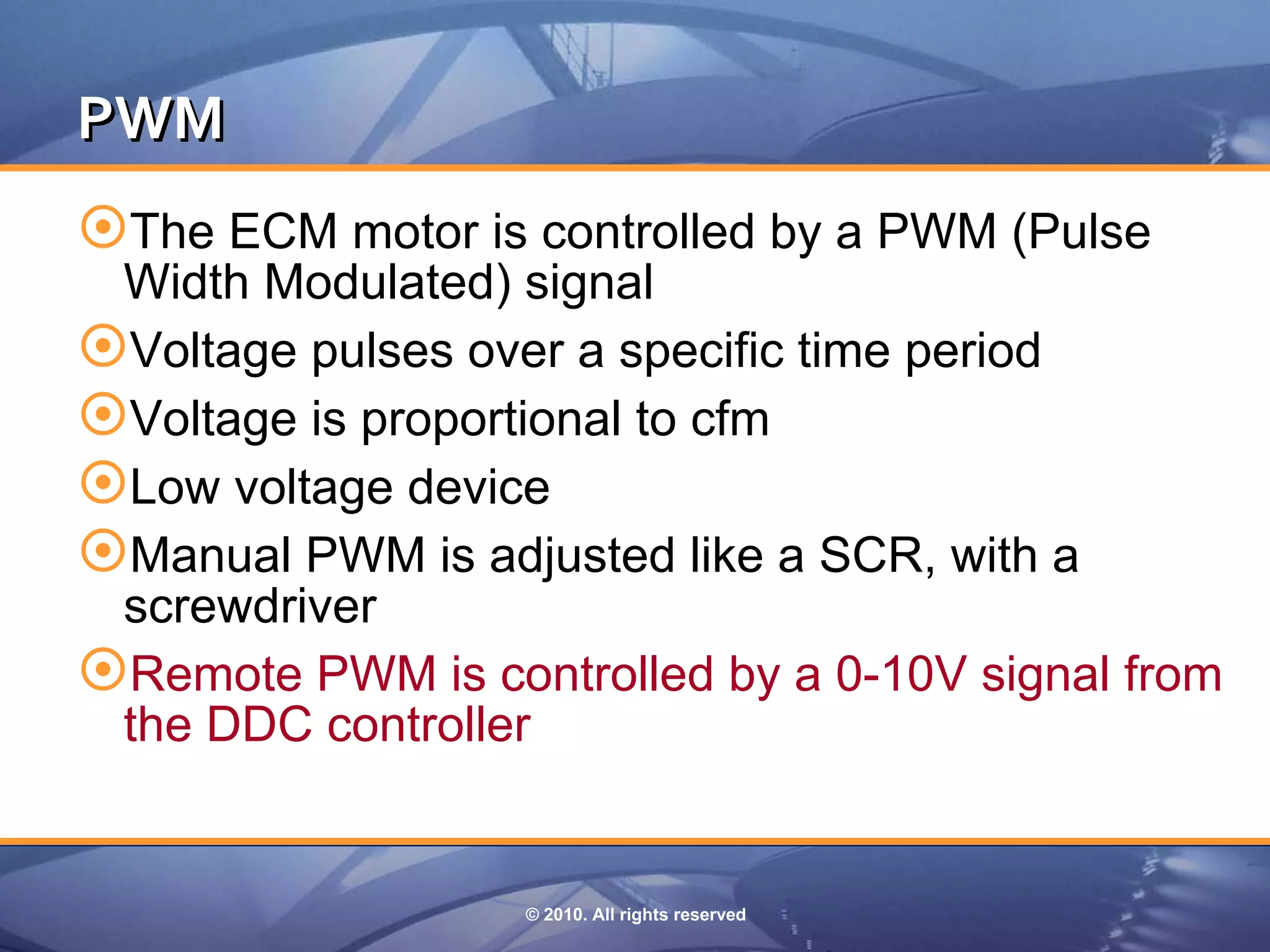 PWM 
The ECM motor is controlled by a PWM (Pulse
 Width Modulated) signal
Voltage pulses over a specific time period
Voltage is proportional to cfm
Low voltage device
Manual PWM is adjusted like a SCR, with a
 screwdriver
Remote PWM is controlled by a 0-10V signal from
 the DDC controller


                  © 2010. All rights reserved
 