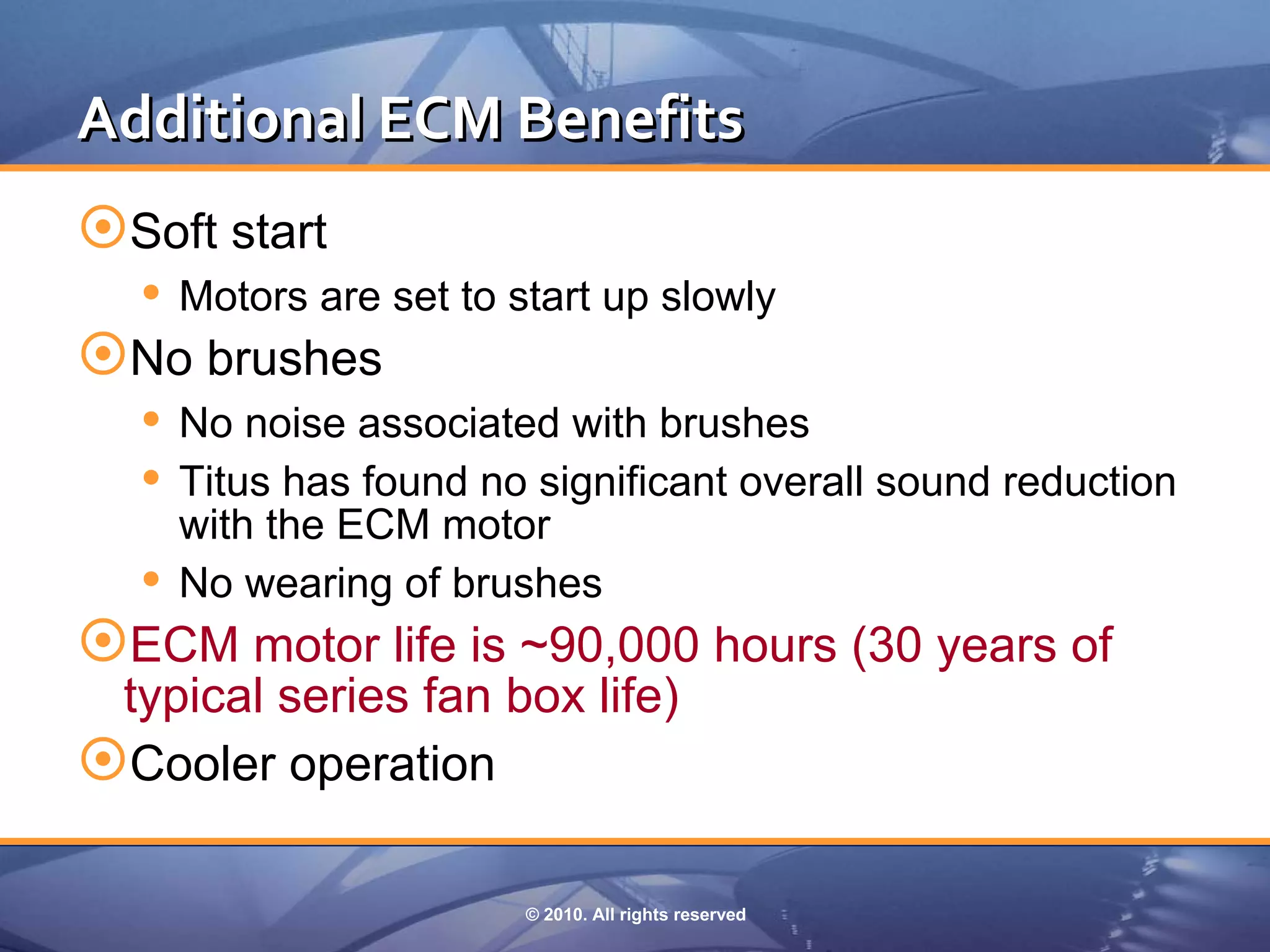 Additional ECM Benefits
Soft start
  Motors are set to start up slowly
No brushes
  No noise associated with brushes
  Titus has found no significant overall sound reduction
     with the ECM motor
    No wearing of brushes
ECM motor life is ~90,000 hours (30 years of
 typical series fan box life)
Cooler operation

                       © 2010. All rights reserved
 