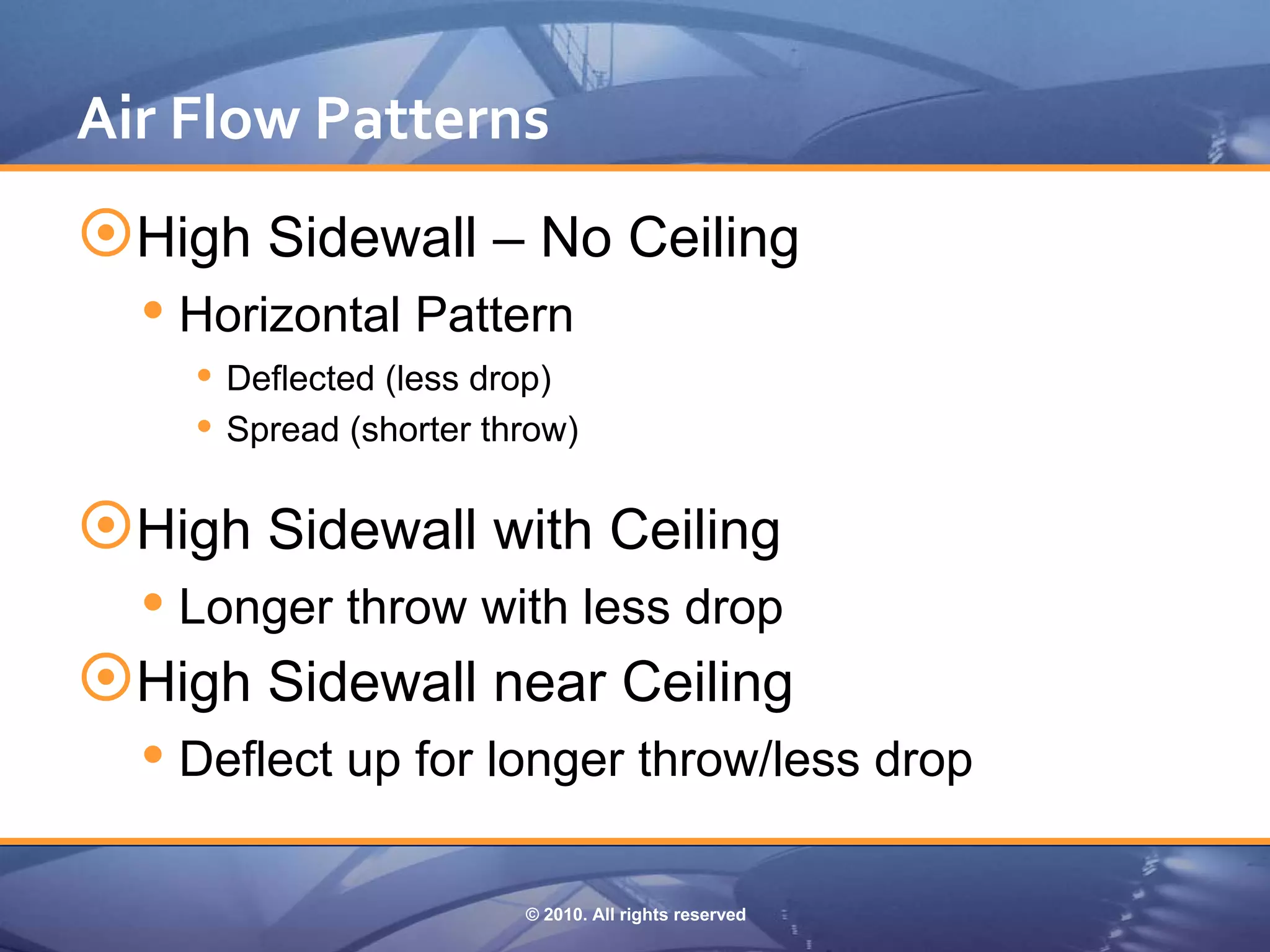 Air Flow Patterns
High Sidewall – No Ceiling
   Horizontal Pattern
     Deflected (less drop)
     Spread (shorter throw)

High Sidewall with Ceiling
   Longer throw with less drop
High Sidewall near Ceiling
   Deflect up for longer throw/less drop

                        © 2010. All rights reserved
 