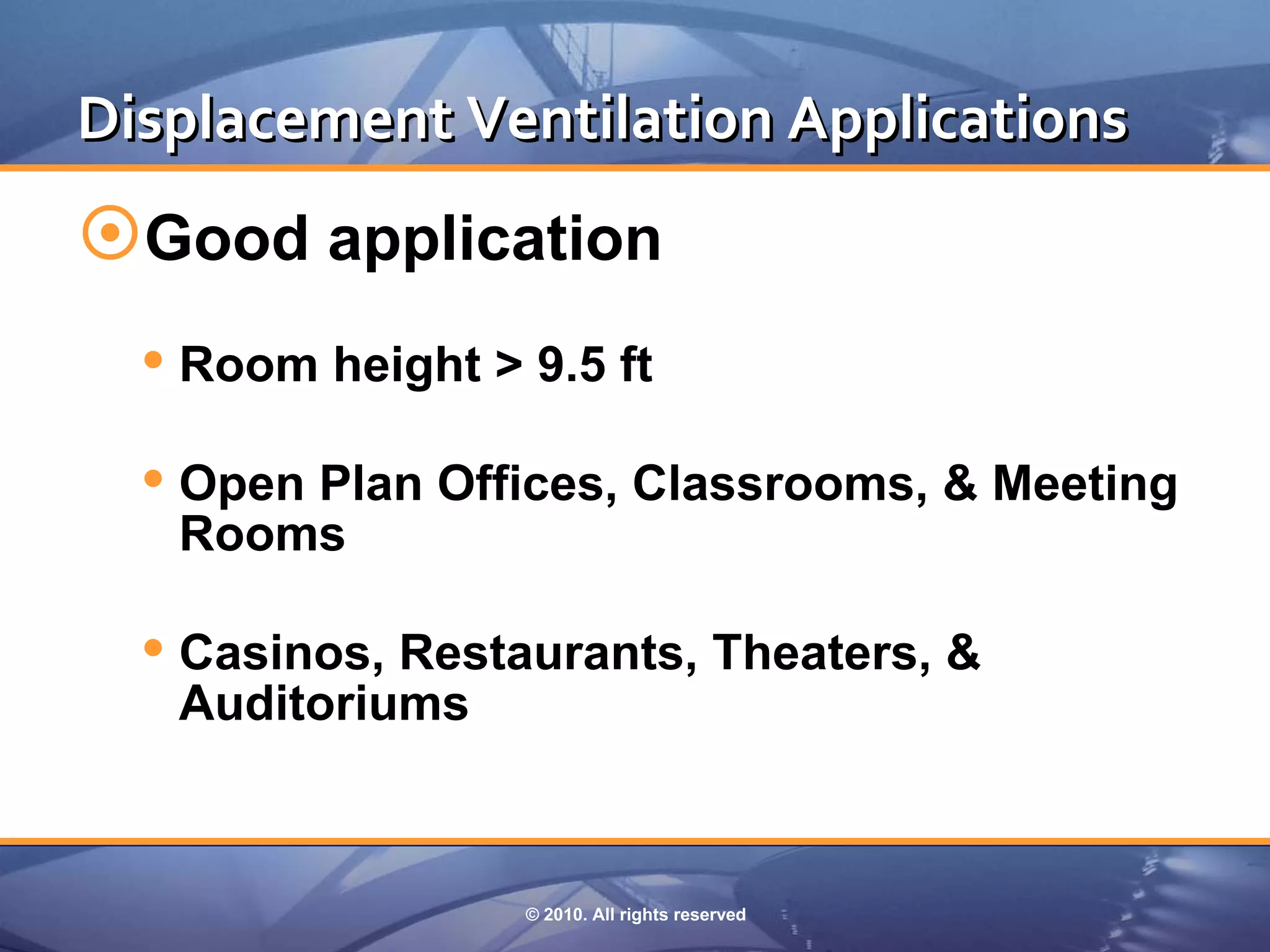 Displacement Ventilation Applications
Good application
   Room height > 9.5 ft
   Open Plan Offices, Classrooms, & Meeting
   Rooms

   Casinos, Restaurants, Theaters, &
   Auditoriums



                  © 2010. All rights reserved
 