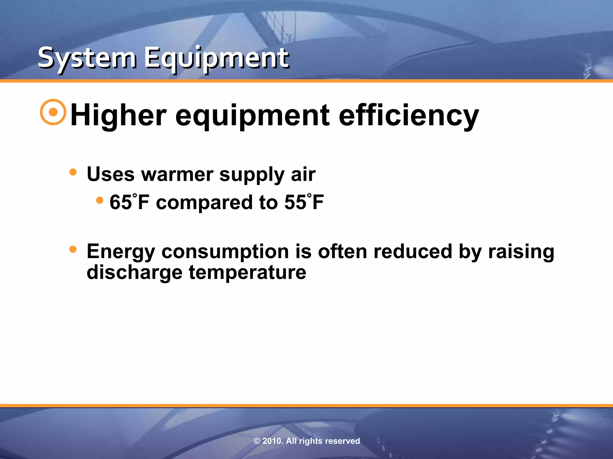 System Equipment
Higher equipment efficiency
  Uses warmer supply air
     65°F compared to 55°F
  Energy consumption is often reduced by raising
   discharge temperature




                   © 2010. All rights reserved
 