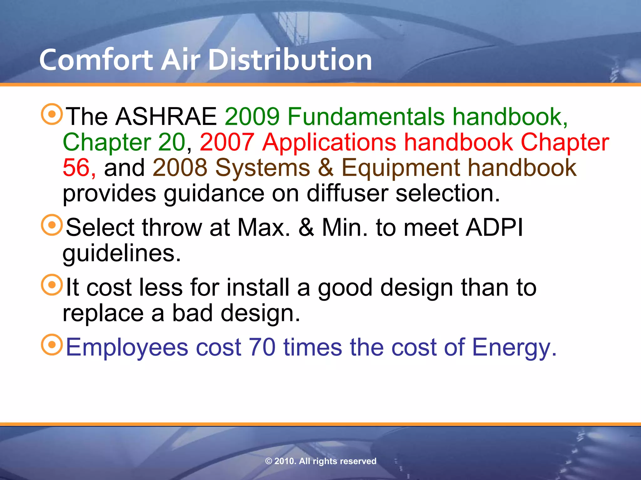 Comfort Air Distribution
The ASHRAE 2009 Fundamentals handbook,
 Chapter 20, 2007 Applications handbook Chapter
 56, and 2008 Systems & Equipment handbook
 provides guidance on diffuser selection.
Select throw at Max. & Min. to meet ADPI
 guidelines.
It cost less for install a good design than to
 replace a bad design.
Employees cost 70 times the cost of Energy.


                  © 2010. All rights reserved
 
