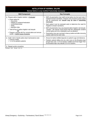Airway Emergency – Suctioning – Tracheostomy Tube & Stoma © 2002, 2005, 2010
Page 4 of 6
NSTILLATION OF NORMAL SALINE
Normal Saline is only instilled if absolutely necessary
Skill Component Key Concepts
§ Prepare saline irrigation solution - if indicated
Check saline for:
- drug name
- integrity of container/medication
- concentration/dose
- clarity
- expiration date
Twist off top of saline irrigation vial /ampule
OR
Prepare a syringe with 5cc normal saline and remove
needle - if within scope of practice
EMTs & paramedics may instill normal saline into the trach tube if
needed to loosen secretions. However, this procedure poses a great
risk for pneumonia and should only be done if absolutely
necessary.
Each patient must be evaluated early to determine the need for
irrigation to loosen secretions.
EMTs & paramedics may use prepared saline irrigation vial /ampule.
Caution - the rescuer must ensure that the vial/ampule contains
normal saline and not a medication such as albuterol.
Paramedics may use a syringe to draw up saline and after removing
needle instill into the trach tube.
§ Instill 1-5ml of sterile saline down tracheostomy tube
3-5ml for adults
1-2 ml for pediatric patients
Amount of saline instilled depends on patient’s age and tolerance.
Pediatric patients falling into any color zone on the Broselow tape
should have only 1-2 ml of solution instilled and those bigger than
the Broselow tape may tolerate 3-5 ml of solution.
§ Repeat suction procedure
Developed: 10/02 Revised: 1/05, 1/10
 