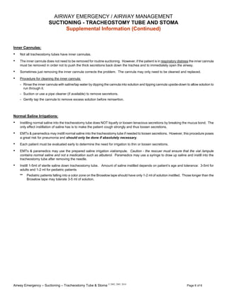 Airway Emergency – Suctioning – Tracheostomy Tube & Stoma © 2002, 2005, 2010
Page 6 of 6
AIRWAY EMERGENCY / AIRWAY MANAGEMENT
SUCTIONING - TRACHEOSTOMY TUBE AND STOMA
Supplemental Information (Continued)
Inner Cannulas:
• Not all tracheostomy tubes have inner cannulas.
• The inner cannula does not need to be removed for routine suctioning. However, if the patient is in respiratory distress the inner cannula
must be removed in order not to push the thick secretions back down the trachea and to immediately open the airway.
• Sometimes just removing the inner cannula corrects the problem. The cannula may only need to be cleaned and replaced.
• Procedure for cleaning the inner cannula:
- Rinse the inner cannula with saline/tap water by dipping the cannula into solution and tipping cannula upside-down to allow solution to
run through it.
- Suction or use a pipe cleaner (if available) to remove secretions.
- Gently tap the cannula to remove excess solution before reinsertion.
Normal Saline Irrigations:
• Instilling normal saline into the tracheostomy tube does NOT liquefy or loosen tenacious secretions by breaking the mucus bond. The
only effect instillation of saline has is to make the patient cough strongly and thus loosen secretions.
• EMTs & paramedics may instill normal saline into the tracheostomy tube if needed to loosen secretions. However, this procedure poses
a great risk for pneumonia and should only be done if absolutely necessary.
• Each patient must be evaluated early to determine the need for irrigation to thin or loosen secretions.
• EMTs & paramedics may use the prepared saline irrigation vial/ampule. Caution - the rescuer must ensure that the vial /ampule
contains normal saline and not a medication such as albuterol. Paramedics may use a syringe to draw up saline and instill into the
tracheostomy tube after removing the needle.
• Instill 1-5ml of sterile saline down tracheostomy tube. Amount of saline instilled depends on patient’s age and tolerance: 3-5ml for
adults and 1-2 ml for pediatric patients
** Pediatric patients falling into a color zone on the Broselow tape should have only 1-2 ml of solution instilled. Those longer than the
Broselow tape may tolerate 3-5 ml of solution.
 