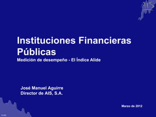 Group




        Instituciones Financieras
        Públicas
        Medición de desempeño - El Índice Alide




         José Manuel Aguirre
         Director de AIS, S.A.

                                                  Marzo de 2012

© AIS
 