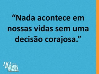 “Nada acontece em
nossas vidas sem uma
decisão corajosa.”
 