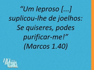 “Um leproso [...]
suplicou-lhe de joelhos:
Se quiseres, podes
purificar-me!”
(Marcos 1.40)
 