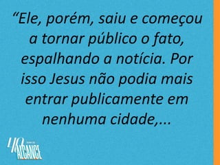“Ele, porém, saiu e começou
a tornar público o fato,
espalhando a notícia. Por
isso Jesus não podia mais
entrar publicamente em
nenhuma cidade,...
 