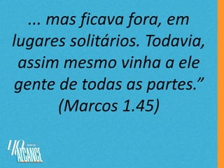 ... mas ficava fora, em
lugares solitários. Todavia,
assim mesmo vinha a ele
gente de todas as partes.”
(Marcos 1.45)
 