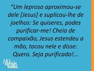 “Um leproso aproximou-se
dele [Jesus] e suplicou-lhe de
joelhos: Se quiseres, podes
purificar-me! Cheio de
compaixão, Jesus estendeu a
mão, tocou nele e disse:
Quero. Seja purificado!...
 
