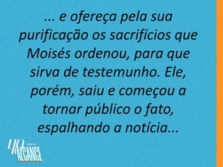 ... e ofereça pela sua
purificação os sacrifícios que
Moisés ordenou, para que
sirva de testemunho. Ele,
porém, saiu e começou a
tornar público o fato,
espalhando a notícia...
 