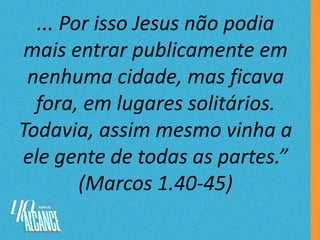 ... Por isso Jesus não podia
mais entrar publicamente em
nenhuma cidade, mas ficava
fora, em lugares solitários.
Todavia, assim mesmo vinha a
ele gente de todas as partes.”
(Marcos 1.40-45)
 