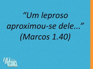 “Um leproso
aproximou-se dele...”
(Marcos 1.40)
 