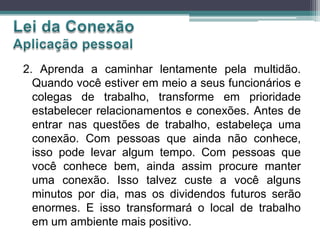 2. Aprenda a caminhar lentamente pela multidão.
Quando você estiver em meio a seus funcionários e
colegas de trabalho, transforme em prioridade
estabelecer relacionamentos e conexões. Antes de
entrar nas questões de trabalho, estabeleça uma
conexão. Com pessoas que ainda não conhece,
isso pode levar algum tempo. Com pessoas que
você conhece bem, ainda assim procure manter
uma conexão. Isso talvez custe a você alguns
minutos por dia, mas os dividendos futuros serão
enormes. E isso transformará o local de trabalho
em um ambiente mais positivo.
 