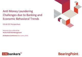 An#	
  Money	
  Laundering	
  
Challenges	
  due	
  to	
  Banking	
  and	
  
Economic	
  Behavioral	
  Trends	
  
Alejandro	
  Garcia-­‐Monterde	
  
Head	
  of	
  CEE	
  Risk	
  Management	
  
	
  
CIS	
  Bankers	
  Conference	
  Kiev	
  June	
  6,	
  2013	
  
CIS	
  &	
  CEE	
  Perspec#ves	
  
	
  	
  
 