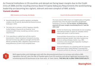 2	
  
Current	
  situa9on	
  
As	
  Financial	
  Ins#tu#ons	
  in	
  CIS	
  countries	
  and	
  abroad	
  are	
  facing	
  lower	
  margins	
  due	
  to	
  the	
  Credit	
  
Crisis	
  of	
  2008	
  and	
  the	
  resul#ng	
  onerous	
  Basel	
  III	
  Capital	
  Adequacy	
  Requirements	
  the	
  world	
  banking	
  	
  
leadership	
  are	
  becoming	
  less	
  vigilant,	
  tolerant	
  and	
  even	
  complicit	
  of	
  AML	
  ac#vity	
  
AML	
  Viola#ons	
  are	
  Growing	
  	
  Worldwide	
   Issues	
  to	
  be	
  discussed	
  and	
  addressed	
  
The	
  most	
  common	
  AML	
  drivers	
  are	
  i)	
  legi#miza#on	
  of	
  ill-­‐goWen	
  	
  
proceeds	
  from	
  crime	
  into	
  shell	
  corpora#ons	
  &	
  legi#mate	
  
businesses	
  ii)	
  Terrorism	
  	
  iii)	
  Tax	
  evasion	
  	
  iv)	
  Hiding	
  bribery	
  
payments	
  iii)	
  Lower	
  margins	
  incen9vizing	
  ﬁrms	
  to	
  “look	
  the	
  	
  
other	
  way”	
  
1	
  
Former	
  tax	
  Havens	
  (e.g.:	
  Switzerland)	
  are	
  now	
  accep#ng	
  
interna#onal	
  trea#es	
  to	
  report	
  US,	
  Canadian	
  and	
  EU	
  
ci#zens	
  with	
  assets	
  in	
  said	
  tax	
  havens	
  
2	
  
Financial	
  &	
  Non	
  Financial	
  Firms	
  in	
  the	
  West	
  	
  who	
  are	
  
experiencing	
  lower	
  growth	
  	
  than	
  other	
  markets	
  (e.g.:	
  
Asia)	
  are	
  seeing	
  emerging	
  markets	
  	
  (e.g.:	
  BRIC	
  
countries)	
  as	
  the	
  new	
  growth	
  impera#ve	
  resul#ng	
  in	
  
more	
  incidents	
  of	
  bribery	
  
3	
  
Financial	
  Ins#tu#ons	
  are	
  compe#ng	
  with	
  the	
  Corporate	
  
Bond	
  issues	
  within	
  Capital	
  Markets	
  in	
  growing	
  their	
  
Corporate	
  por_olio	
  by	
  reducing	
  “covenant	
  discipline”	
  
§ 	
  	
  	
  	
  Record	
  breaking	
  ﬁnes	
  issued	
  by	
  regulators	
  worldwide,	
  	
  
	
  	
  	
  	
  	
  	
  notably	
  in	
  the	
  US	
  and	
  UK,	
  dominated	
  the	
  ﬁnancial	
  services	
  	
  
	
  	
  	
  	
  	
  	
  landscape	
  in	
  2012.	
  
	
  
§ 	
  	
  	
  	
  This	
  looks	
  set	
  to	
  con#nue	
  in	
  2013	
  if	
  regulators	
  iden#fy	
  	
  
	
  	
  	
  	
  	
  	
  further	
  failings	
  in	
  ﬁnancial	
  &	
  non-­‐ﬁnancial	
  	
  ﬁrms’	
  	
  
	
  	
  	
  	
  	
  	
  compliance	
  with	
  money	
  	
  laundering,	
  sanc#ons	
  and	
  tax	
  	
  	
  	
  	
  
	
  	
  	
  	
  	
  	
  requirements.	
  	
  
§ 	
  	
  	
  	
  Firms	
  opera#ng	
  on	
  a	
  global	
  basis	
  will	
  also	
  need	
  to	
  	
  
	
  	
  	
  	
  	
  	
  demonstrate	
  a	
  robust	
  compliance	
  framework	
  ensuring	
  	
  
	
  	
  	
  	
  	
  	
  that	
  each	
  territory	
  has	
  suﬃcient	
  oversight	
  and	
  that	
  An#	
  	
  
	
  	
  	
  	
  	
  	
  Money	
  Laundering	
  (‘AML’)	
  regulatory	
  requirements	
  are	
  	
  
	
  	
  	
  	
  	
  	
  being	
  adhered	
  to	
  at	
  both	
  a	
  local	
  and	
  global	
  level.	
  
In	
  light	
  of	
  the	
  above,	
  we	
  have	
  developed	
  a	
  Know	
  Your	
  
Customer	
  (‘KYC’)	
  quick	
  reference	
  guide	
  which	
  provides	
  quick	
  
and	
  easy	
  access	
  
to	
  global	
  AML	
  and	
  KYC	
  informa#on,	
  to	
  assist	
  ﬁrms	
  opera#ng	
  
interna#onally	
  in	
  mi#ga#ng	
  their	
  risk.	
  
§  ……….	
  
	
  
Both	
  opportuni#es	
  and	
  challenges	
  exist	
  with	
  the	
  aforemen#oned	
  drivers	
  to	
  increase	
  and	
  enforce	
  AML	
  
regula#ons	
  that	
  will	
  	
  stem	
  the	
  #de	
  of	
  ill	
  goWen	
  gains	
  from	
  CIS	
  countries	
  and	
  aWract	
  legi#mate	
  businesses	
  thus	
  
incen#vizing	
  local	
  CIS	
  businesses	
  to	
  be	
  more	
  wary	
  	
  of	
  	
  their	
  clients.	
  THIS	
  WILL	
  BE	
  A	
  LONG	
  TERM	
  EVENTUALITY.	
  
 