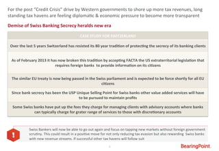 3	
  
Demise	
  of	
  Swiss	
  Banking	
  Secrecy	
  heralds	
  new	
  era	
  
	
  
For	
  the	
  post	
  “Credit	
  Crisis”	
  drive	
  by	
  Western	
  governments	
  to	
  shore	
  up	
  more	
  tax	
  revenues,	
  long	
  
standing	
  tax	
  havens	
  are	
  feeling	
  diploma#c	
  &	
  economic	
  pressure	
  to	
  become	
  more	
  transparent	
  
CASE	
  STUDY	
  FOR	
  SWITZERLAND	
  
Over	
  the	
  last	
  5	
  years	
  Switzerland	
  has	
  resisted	
  its	
  80	
  year	
  tradi9on	
  of	
  protec9ng	
  the	
  secrecy	
  of	
  its	
  banking	
  clients	
  
	
  
As	
  of	
  February	
  2013	
  it	
  has	
  now	
  broken	
  this	
  tradi9on	
  by	
  accep9ng	
  FACTA	
  the	
  US	
  extraterritorial	
  legisla9on	
  that	
  
requires	
  foreign	
  banks	
  	
  to	
  provide	
  informa9on	
  on	
  its	
  ci9zens	
  
	
  
The	
  similar	
  EU	
  treaty	
  is	
  now	
  being	
  passed	
  in	
  the	
  Swiss	
  parliament	
  and	
  is	
  expected	
  to	
  be	
  force	
  shortly	
  for	
  all	
  EU	
  
ci9zens	
  
Since	
  bank	
  secrecy	
  has	
  been	
  the	
  USP	
  Unique	
  Selling	
  Point	
  for	
  Swiss	
  banks	
  other	
  value	
  added	
  services	
  will	
  have	
  
to	
  be	
  pursued	
  to	
  maintain	
  proﬁts	
  
Some	
  Swiss	
  banks	
  have	
  put	
  up	
  the	
  fees	
  they	
  charge	
  for	
  managing	
  clients	
  with	
  advisory	
  accounts	
  where	
  banks	
  	
  
can	
  typically	
  charge	
  for	
  grater	
  range	
  of	
  services	
  to	
  those	
  with	
  discre9onary	
  accounts	
  
Swiss	
  Bankers	
  will	
  now	
  be	
  able	
  to	
  go	
  out	
  again	
  and	
  focus	
  on	
  tapping	
  new	
  markets	
  without	
  foreign	
  government	
  
scru#ny.	
  This	
  could	
  result	
  in	
  a	
  posi#ve	
  move	
  for	
  not	
  only	
  reducing	
  tax	
  evasion	
  but	
  also	
  rewarding	
  	
  Swiss	
  banks	
  
with	
  new	
  revenue	
  streams.	
  If	
  successful	
  other	
  tax	
  havens	
  will	
  follow	
  suit	
  
 