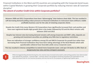 5	
  
The	
  advent	
  of	
  another	
  Credit	
  Crisis	
  within	
  Corporate	
  porfolios?	
  
	
  
Financial	
  Ins#tu#ons	
  in	
  the	
  West	
  and	
  CIS	
  countries	
  are	
  compe#ng	
  with	
  the	
  Corporate	
  bond	
  issues	
  
within	
  Capital	
  Markets	
  in	
  growing	
  their	
  Corporate	
  por_olio	
  by	
  reducing	
  interest	
  rates	
  &“covenant	
  
discipline”	
  
CASE	
  STUDY	
  FOR	
  CORORATE	
  PORTFOLIO	
  GROWTH	
  2011-­‐2013	
  
	
  Between	
  2008	
  and	
  2011	
  Corpora9ons	
  have	
  been	
  ‘deleveraging”	
  their	
  balance	
  sheet	
  debt.	
  This	
  has	
  resulted	
  in	
  
soj	
  borrowing	
  demand	
  pukng	
  undue	
  pressure	
  on	
  ﬁnancial	
  ins9tu9ons	
  to	
  restructure	
  loans	
  without	
  a	
  viable	
  
proﬁtable	
  business	
  case	
  for	
  the	
  sake	
  of	
  retaining	
  corporate	
  clients	
  
	
  
Despite	
  the	
  Credit	
  Crisis	
  many	
  Western	
  CIS	
  Corpora9ons	
  have	
  signiﬁcantly	
  increased	
  their	
  cash	
  posi9on	
  and	
  
have	
  even	
  registered	
  double	
  digit	
  growth	
  (Asia	
  is	
  the	
  leader	
  followed	
  by	
  CIS	
  and	
  the	
  West	
  remains	
  soj)	
  
between	
  2010	
  and	
  2012	
  
Despite	
  low	
  interest	
  rates	
  borrowing	
  demand	
  remains	
  soj	
  among	
  Corporate	
  and	
  SME’s	
  alike,	
  deposits	
  are	
  
growing	
  and	
  investment	
  securi9es	
  are	
  yielding	
  very	
  limle	
  due	
  to	
  regulatory	
  restric9ons	
  
There	
  are	
  indica9ons	
  of	
  stronger	
  conﬁdence	
  among	
  CIS	
  and	
  SME	
  &	
  Corporate	
  for	
  growth	
  but	
  rather	
  than	
  
borrowing	
  from	
  Financial	
  ins9tu9ons	
  they	
  have	
  been	
  taking	
  advantage	
  of	
  the	
  Bond	
  Market	
  which	
  with	
  
ques9onable	
  collateral	
  have	
  favorable	
  yields	
  versus	
  Corporate	
  Loans	
  
This	
  has	
  resulted	
  in	
  intense	
  compe99on	
  to	
  extend	
  more	
  Corporate	
  Loans	
  	
  and	
  spur	
  CIS	
  banks	
  to	
  oﬀer	
  them	
  at	
  
dangerously	
  low	
  rates	
  and	
  less	
  stringent	
  covenants	
  
While	
  leveraged	
  lending	
  declined	
  during	
  the	
  crisis	
  volumes	
  have	
  increased	
  and	
  prudent	
  underwri#ng	
  prac#ces	
  have	
  deteriorated	
  
such	
  reduced	
  KYC	
  prac#ces,	
  “covenant	
  light	
  “	
  contracts	
  which	
  if	
  not	
  properly	
  monitored	
  incen#vize	
  CIS	
  Corpora#ons	
  to	
  not	
  
u#lize	
  borrowed	
  funds	
  for	
  core	
  business	
  purposes	
  and	
  even	
  borrow	
  for	
  the	
  purposes	
  of	
  legi#mizing	
  ill	
  goWen	
  gains	
  
 