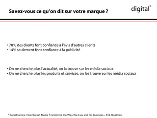 Savez-vous ce qu’on dit sur votre marque ?
• 78% des clients font confiance à l’avis d’autres clients
• 14% seulement font confiance à la publicité
• On ne cherche plus l’actualité, on la trouve sur les média sociaux
• On ne cherche plus les produits et services, on les trouve sur les média sociaux
* Socialnomics: How Social Media Transforms the Way We Live and Do Business - Erik Qualman
 