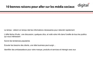 10 bonnes raisons pour aller sur les média sociaux
Le temps : obtenir en temps réel les informations nécessaires pour rebondir rapidement
L’effet tâche d’huile : une discussion, quelques clics, et voilà votre info dans l’oreille de tous les publics
qui vous intéressent
Suivre les tendances populaires
Ecouter les besoins des clients, une idée business peut surgir…
Identifier des ambassadeurs pour votre marque, produits et services et interagir avec eux
 