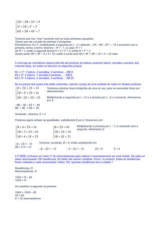 MATEMÁTICA PARA CONCURSOS PÚBLICOS – MATEMÁTICA ONLINE – CURSO DE MATEMÁTICA ONLINE – VÍDEO AULAS
MATEMÁTICA CONCURSOS – VIDEO AULA GRÁTIS – CURSO GRÁTIS MATEMÁTICA – CURSO VIDEO AULA GRÁTIS – MATEMÁTICA
COMENTADA PARA CONCURSOS– PROVAS DE MATEMÁTICA COMENTADAS – PROVAS COMENTADAS MATEMÁTICA





=++
=++
=++
?454
52
9232
FRH
FRH
FRH
Teremos que nos “virar” somente com as duas primeiras equações.
Temos que dar um jeito de eliminar 2 incógnitas.
Eliminaremos H e F, multiplicando a segunda por ( - 2 ) obtendo – 2H – 4R – 2F = - 10 e somando com a
primeira, termo a termo, teremos – R = - 1, ou seja, R = 1.
Se R = 1, então a segunda ficaria H + 2 + F = 5, então H + F = 3.
Sendo assim 4H + 4F = 4 x 5 = 20, então a conta será 4H + 4F + 5R = 20 + 5 = 25 reais.
3.Uma loja de cosméticos oferece três kits de produtos de beleza contendo batom, esmalte e sombra, dos
mesmos tipos, em todos os kits,com os seguintes preços:
Kit n 1º: 1 batom, 2 esmaltes, 2 sombras.....R$14
Kit n 2º: 2 batons, 1 esmalte,2 sombras.......R$16
Kit n 3º: 3 batons, 2 esmaltes, 3 sombras.....R$ 25
Se os preços dos quatro kits estão coerentes, calcule o preço de uma unidade de cada um desses produtos.





=++
=++
=++
25323
1622
1422
SEB
SEB
SEB
- 6B – 3E – 6S = - 48
6B + 4E + 6S = 50
Somando , teremos, E = 2
Podemos agora refazer as igualdades, substituindo E por 2, ficaremos com





=++
=++
=++
25343
16222
1424
SB
SB
SB





=+
=+
=+
2133
1422
102
SB
SB
SB
- B – 2S = - 10
2B + 2 S = 14
4.O IBGE contratou em certo nº de entrevistadores para realizar o recenseamento em uma cidade. Se cada um
deles recenseasse 100 residências, 60 delas não seriam visitadas. Como, no entanto, todas as residências
foram visitadas e cada recenseador visitou 102, quantas residências tem a cidade ?
Residências: R
Recenseadores: X
100X = R – 60
102X = R
Só substituir a segunda na primeira
100X = 102X – 60
2X = 60
X = 30 recenseadores
Tentemos eliminar duas incógnitas de uma só vez, para na necessitar fazer por
determinantes.
Multiplicando a segunda por ( - 3 ) e a terceira por ( - 2 ) e somando, eliminamos
B e S.
Multiplicando a primeira por ( - 1 ) e somando com a
segunda, eliminamos S
Teremos, somando, B = 4, então substituindo em
- B – 2S = - 10 - 4 – 2S = - 10 2S = 8 S = 4
 