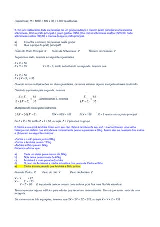MATEMÁTICA PARA CONCURSOS PÚBLICOS – MATEMÁTICA ONLINE – CURSO DE MATEMÁTICA ONLINE – VÍDEO AULAS
MATEMÁTICA CONCURSOS – VIDEO AULA GRÁTIS – CURSO GRÁTIS MATEMÁTICA – CURSO VIDEO AULA GRÁTIS – MATEMÁTICA
COMENTADA PARA CONCURSOS– PROVAS DE MATEMÁTICA COMENTADAS – PROVAS COMENTADAS MATEMÁTICA
Residêncas: R = 102X = 102 x 30 = 3.060 residências.
5. Em um restaurante, toda as pessoas de um grupo pediram o mesmo prato principal e uma mesma
sobremesa. Com o prato principal o grupo gastou R$56,00 e com a sobremesa custou R$35,00; cada
sobremesa custou R$3,00 a menos do que o prato principal.
a) Encontre o número de pessoas neste grupo.
b) Qual o preço do prato principal?
Custo do Prato Principal: X Custo da Sobremesa: Y Número de Pessoas: Z
Seguindo o texto, teremos as seguintes igualdades.
Z x X = 56
Z x Y = 35 Y = X – 3, então substituindo na segunda, teremos que
Z x X = 56
Z x ( X – 3 ) = 35
Quando temos multiplicações em duas igualdades, devemos eliminar alguma incógnita através da divisão.
Dividindo a primeira pela segunda, teremos
35
56
)3(
=
−×
×
XZ
XZ
, Simplificando Z, teremos
35
56
)3(
=
−X
X
Multiplicando meios pelos extremos
)3(5635 −= XX 35X = 56X – 168 21X = 168 X = 8 reais custa o prato principal
Se Z x X = 56, então Z x 8 = 56, ou seja, Z = 7 pessoas no grupo
6.Carlos e sua irmã Andréia foram com seu cão Bidu à farmácia de seu avô. Lá encontraram uma velha
balança com defeito que só indicava corretamente pesos superiores a 60kg. Assim eles se pesaram dois a dois
e obtiveram as seguintes marcas:
-Carlos e o cão pesam juntos 87kg
-Carlos a Andréia pesam 123kg
-Andréia e Bidu pesam 66kg
Podemos afirmar que:
a) Cada um deles pesa menos de 60kg.
b) Dois deles pesam mais de 60kg.
c) Andréia é a mais pesada dos três.
d) O peso de Andréia é a média aritmética dos pesos de Carlos e Bidu.
e) Carlos é mais pesado que Andréia e Bidu juntos.
Peso de Carlos: X Peso do cão: Y Peso de Andréia: Z
X + Y = 87
X + Z = 123
Y + Z = 66 É importante colocar um em cada coluna, pois fica mais fácil de visualizar.
Temos que usar alguns artifícios para não ter que recair em determinantes. Temos que achar valor de uma
incógnita.
Se somarmos as três equações, teremos que 2X + 2Y + 2Z = 276, ou seja X + Y + Z = 138
 