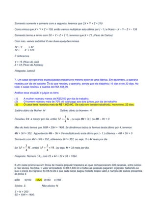 MATEMÁTICA PARA CONCURSOS PÚBLICOS – MATEMÁTICA ONLINE – CURSO DE MATEMÁTICA ONLINE – VÍDEO AULAS
MATEMÁTICA CONCURSOS – VIDEO AULA GRÁTIS – CURSO GRÁTIS MATEMÁTICA – CURSO VIDEO AULA GRÁTIS – MATEMÁTICA
COMENTADA PARA CONCURSOS– PROVAS DE MATEMÁTICA COMENTADAS – PROVAS COMENTADAS MATEMÁTICA
Somando somente a primeira com a segunda, teremos que 2X + Y + Z = 210
Como vimos que X + Y + Z = 138, então vamos multiplicar esta última por ( - 1 ) e ficará – X – Y – Z = - 138
Somando termo a termo com 2X + Y + Z = 210, teremos que X = 72. (Peso de Carlos)
Com isso, vamos substituir X nas duas equações iniciais
72 + Y = 87
72 + Z = 123
E obteremos
Y = 15 (Peso do cão)
Z = 51 (Peso de Andréia)
Resposta: Letra E
7. Um casal de operários especializados trabalha no mesmo setor de uma fábrica. Em dezembro, a operária
recebeu por dia de trabalho ¾ do que recebeu o operário, sendo que ela trabalhou 16 dias e ele 20 dias. No
total, o casal recebeu a quantia de R$1.408,00.
Analise essa situação e julgue os itens
(1) A mulher recebeu menos de R$32,00 por dia de trabalho.
(2) O homem recebeu mais de 70% do total pago aos dois juntos, por dia de trabalho.
(3) O casal teria recebido mais de R$ 1.600,00, Se cada um tivesse trabalhado, no mínimo, 22 dias.
Salário diário da Mulher: M Salário diário do Homem: H
Recebeu 3/4 a menos por dia, então HM
4
3
= , ou seja 4M = 3H, ou 4M – 3H = 0
Mas do texto temos que 16M + 20H = 1408. Se dividirmos todos os termos desta última por 4, teremos
4M + 5H = 352. Agora tendo 4M – 3H = 0 e multiplicando esta última por ( - 1 ) obtemos – 4M + 3H = 0
Somando com 4M + 5H = 352, obteremos 8H = 352, ou seja, H = 44 reais por dia
Se HM
4
3
= , então 44
4
3
×=M , ou seja, M = 33 reais por dia.
Resposta: Número ( 3 ), pois 22 x 44 + 22 x 33 = 1694
8.Um clube promoveu um Show de música popular brasileira ao qual compareceram 200 pessoas, entre sócios
e não sócios. No total, o valor arrecadado foi R$1.400,00 e todas as pessoas pagaram ingresso. Sabendo-se
que o preço do ingresso foi R$10,00 e que cada sócio pagou metade desse valor,o número de sócios presentes
ao show é
a)80 b)100 c)120 d)140 e)160
Sócios: S Não-sócios: N
S + N = 200
5S + 10N = 1400
 