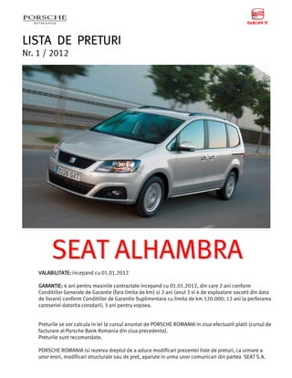 LISTA DE PRETURI
Nr. 1 / 2012




         SEAT ALHAMBRA
    VALABILITATE: incepand cu 01.01.2012

    GARANTIE: 4 ani pentru masinile contractate incepand cu 01.01.2012, din care 2 ani conform
    Conditiilor Generale de Garantie (fara limita de km) si 2 ani (anul 3 si 4 de exploatare socotit din data
    de livrare) conform Conditiilor de Garantie Suplimentara cu limita de km 120.000; 12 ani la perforarea
    caroseriei datorita corodarii; 3 ani pentru vopsea.


    Preturile se vor calcula in lei la cursul anuntat de PORSCHE ROMANIA in ziua efectuarii platii (cursul de
    facturare al Porsche Bank Romania din ziua precedenta).
    Preturile sunt recomandate.   .

    PORSCHE ROMANIA isi rezerva dreptul de a aduce modificari prezentei liste de preturi, ca urmare a
    unor erori, modificari structurale sau de pret, aparute in urma unor comunicari din partea SEAT S.A.
 