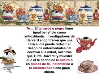 Te ... El te verde o negro tiene 
igual beneficio como 
antioxidante. Investigadores de 
Harvard encontraron que una 
taza al dia puede reducir el 
riesgo de enfermedades del 
corazon a la mitad, mientras 
que Tufts University muestra 
que el te hecho de te suelto o 
en bolsas de te, instantaneo o 
te embotellado tiene poco 
efecto. 
 