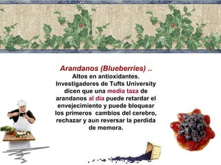 Arandanos (Blueberries) .. 
Altos en antioxidantes. 
Investigadores de Tufts University 
dicen que una media taza de 
arandanos al dia puede retardar el 
envejecimiento y puede bloquear 
los primeros cambios del cerebro, 
rechazar y aun reversar la perdida 
de memora. 
 