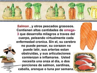 Salmon , y otros pescados grasosos. 
Contienen altas cantidades de omega- 
3 que desarrolla milagros a traves del 
cuerpo, peleando virtualmente cada 
enfermedad cronica. Sin el, su cerebro 
no puede pensar, su corazon no 
puede latir, sus arterias estan 
obstruidas, y sus articulaciones 
comienzan a inflamarse. Usted 
necesita una onza al dia, o dos 
porciones de salmon, sardinas, 
caballa, arenque o tuna por semana. 
 