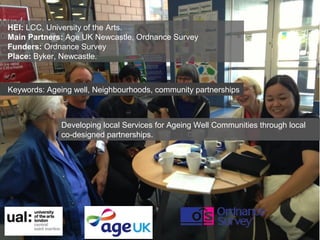 HEI: LCC, University of the Arts.
Main Partners: Age UK Newcastle, Ordnance Survey
Funders: Ordnance Survey
Place: Byker, Newcastle.

Keywords: Ageing well, Neighbourhoods, community partnerships

Developing local Services for Ageing Well Communities through local
co-designed partnerships.

 