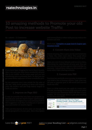 22/06/2012 10:17
                                                                                              rsatechnologies.in



                                                                                             10 amazing methods to Promote your old
                                                                                             Post to increase website Traffic

                                                                                             By : rakesh | 11 Comments                            and internal links to other such post can reduce the
                                                                                                                                                  bounce rate also.

                                                                                                                                                  Must read : Complete on page Search Engine opti-
                                                                                                                                                  mization Guide

                                                                                                                                                         2. Convert them into Video
                                                                                                                                                  Sound amazing, How a post can be converted into
                                                                                                                                                  a Video. Yes, Little more effort. This small effort
                                                                                                                                                  can bring a lots of traffic and life to your old post.

                                                                                                                                                  Open any one of your old post and record a video,
                                                                                                                                                  describing the main feature of your post, You can
                                                                                                                                                  use your favorite screen capture video tool like Ca-
                                                                                                                                                  mastasia , Upload these videos on the youtube and
http://www.rsatechnologies.in/10-amazing-methods-to-promote-your-old-post-and-traffic.html




                                                                                             If you have been blogging for more than 6 month,     some other video sharing websites.
                                                                                             then I am sure you have some wonderful old post
                                                                                             that is not visible on the home page and you are                  3. Convert into PDF
                                                                                             wondering how to promote them, so that you can
                                                                                             get some better exposure of these wonderful post.    Previous two methods were not easy to implement
                                                                                                                                                  and need a lots of human efforts. Copy your any
                                                                                             Do not postpone your new article for the sake of     old post or popular post in MS-word and convert
                                                                                             old one. Keep them posting as these will engage      them into PDF.
                                                                                             your old readers and also help search engine to
                                                                                             rank you better.                                     Here is a little hack you can apply to create mini
                                                                                                                                                  E-books, Just design it’s front page and cover letter
                                                                                                      1. Improve on Page SEO                      and you can also distribute these PDF files to your
                                                                                                                                                  readers. Or Encourage them to join your mailing
                                                                                             It may be possible that you have not properly op-    list for these free PDFs.
                                                                                             timized your post for search engine optimization.
                                                                                             Yoast SEO for wordpress has some amazing built in
                                                                                             SEO suggestion tools that can help you to optimize
                                                                                             your post better on search engine.

                                                                                             Title and Description of your post can change the
                                                                                             whole perspective of your post. Meta Description




                                                                                             Love this                   PDF?          Add it to your Reading List! 4 joliprint.com/mag
                                                                                                                                                                                                 Page 1
 