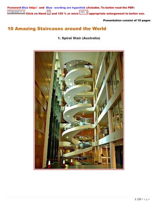Foreword Blue http:// and Blue wording are hyperlink clickable. To better read the PDF:

            Click on Hand     and 125 % or more        appropriate enlargement to better see.

                                                                 Presentation consist of 10 pages


10 Amazing Staircases around the World

                                  1. Spiral Stair (Australia)




                                                                                          1 |10 P a g e
 