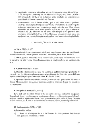 •    A primeira referência utilizada é o Ritus Servandus in Missa Solemni (cap. 1
           a 13) e a segunda é Stercky em seu Manuel de Liturgie, 1940, tomo I, P. 608 a
           664 (abreviado: StML, nº x). Indicamos entre colchetes os acréscimos ou
           precisões trazidas no comentário de Stercky.
      •    Praticamente: Para a Missa Solene, que é por assim dizer a primeira
           analogia das funções litúrgicas sacerdotais, o Celebrante é assistido pelos
           ministros superiores que cumprem as partes do rito que lhes cabem,
           devendo ser cumpridas com grande aplicação para que o essencial
           incumba ao Cel, este deve ter em conta suas funções e sua presença para
           assegurar a tranqüilidade da ordem. Que cada um cumpra sua tarefa em
           conjunto com espírito litúrgico, realizando-a com harmonia e simplicidade.


                           II. OBSERVAÇÕES E REGRAS GERAIS


     A. Varia (StML, nº 639)
    1. As disposições recomendadas a todos os membros do clero são exigidas de
maneira mais forte, destes que tem parte ativa na celebração do Santo Sacrifício.
     2. O Cel, quando não canta, recita submissa voce, quer dizer, voz medíocre, tudo
o que diria em alta voz na Missa Rezada, exceto a bênção final que ele dará em alta
voz.


     B. Genuflexões (StMl, nº 640)
      3. Quando o Santíssimo não está no sacrário, o Cel faz inclinação profunda de
corpo à cruz do altar, quando uma reverência está prescrita [atenção: que o Cel não
seja incomodado pela genuflexão que o D e SD devem fazer].
     4. Quando o Santíssimo está no sacrário, o Cel faz uma genuflexão: no início e
fim da Missa in plano; nos demais momentos, sobre o primeiro degrau (in gradu) ou
no supedâneo.


     C. Posição das mãos (StML, nº 641)
      5. O Cel tem as mãos postas todas as vezes que não estiverem ocupadas.
Quando ele benzer no altar, pousa a mão esquerda sobre o altar, se for possível fazê-
lo (caso contrário a pousará sobre o peito, por exemplo, para a bênção final). Quando
estiver sentado, o Cel terá as mãos estendidas sobre os joelhos, sobre os paramentos.


     D. Deslocamentos (StML, nº 643)
     6. Para deixar o altar:
     a)      Se se vai à banqueta do lado da Epístola do altar: parte-se diretamente
          sem qualquer reverência ao altar.


                                                                                      10
 