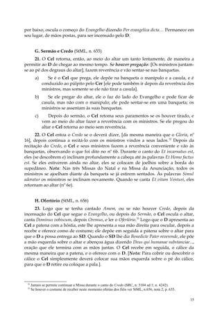 por baixo, oscula o começo do Evangelho dizendo Per evangelica dicta… Permanece em
seu lugar, de mãos postas, para ser incensado pelo D.


        G. Sermão e Credo (StML, n. 655)
      21. O Cel retorna, então, ao meio do altar um tanto lentamente, de maneira a
permitir ao D de chegar ao mesmo tempo. Se houver pregação: [Os ministros juntam-
se ao pé dos degraus do altar], fazem reverência e vão sentar-se nas banquetas.
        a)      Se é o Cel que prega, ele depõe na banqueta o manípulo e a casula, e é
             conduzido ao púlpito pelo Cer [ele pode também ir depois da reverência dos
             ministros, mas somente se ele não tirar a casula].
        b)      Se ele pregar do altar, ele o faz do lado do Evangelho e pode ficar de
             casula, mas não com o manipulo; ele pode sentar-se em uma banqueta; os
             ministros se assentam às suas banquetas.
        c)       Depois do sermão, o Cel retoma seus paramentos se os houver tirado, e
             vem ao meio do altar fazer a reverência com os ministros. Se ele pregou do
             altar o Cel retorna ao meio sem reverência.
      22. O Cel entoa o Credo se o deverá dizer, [da mesma maneira que o Gloria, nº
16], depois continua a recitá-lo com os ministros vindos a seus lados. 32 Depois da
recitação do Credo, o Cel e seus ministros fazem a reverência conveniente e vão às
banquetas, observando o que foi dito no nº 6b. Durante o canto do Et incarnatus est,
eles (se descobrem e) inclinam profundamente a cabeça até às palavras Et Homo factus
est. Se eles estiverem ainda no altar, eles se colocam de joelhos sobre a borda do
supedâneo. Nota: Nas três Missas do Natal e na Missa da Anunciação, todos os
ministros se ajoelham diante da banqueta se já estirem sentados. Às palavras Simul
adoratur os ministros se inclinam novamente. Quando se canta Et vitam Venturi, eles
retornam ao altar (nº 6e).


        H. Ofertório (StML, n. 656)
      23. Logo que se tenha cantado Amem, ou se não houver Credo, depois da
incensação do Cel que segue o Evangelho, ou depois do Sermão, o Cel oscula o altar,
canta Dominus vobiscum, depois Oremus, e ler o Ofertório.33 Logo que o D apresenta ao
Cel a patena com a hóstia, este lhe apresenta a sua mão direita para oscular, depois a
recebe e oferece como de costume; ele depõe em seguida a patena sobre o altar para
que o D a possa entrega ao SD. Quando o SD lhe diz Benedicte Pater reverende, ele põe
a mão esquerda sobre o altar e abençoa água dizendo Deus qui humanae substanciae...,
oração que ele termina com as mãos juntas. O Cel recebe em seguida, o cálice da
mesma maneira que a patena, e o oferece com o D. [Nota: Para cobrir ou descobrir o
cálice o Cel simplesmente deverá colocar sua mãos esquerda sobre o pé do cálice,
para que o D retire ou coloque a pala.].



 32
      Jamais se permite continuar a Missa durante o canto do Credo (SRC, n. 3104 ad 1; n. 4242).
 33
      Se houver o costume de receber neste momento ofertas dos fiéis ver StML, n.656, nota 2, p. 635.

                                                                                                        15
 