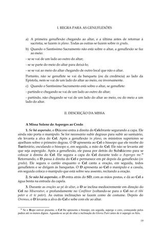 I. REGRA PARA AS GENUFLEXÕES


       a) A primeira genuflexão chegando ao altar, e a última antes de retornar à
          sacristia, se fazem in plano. Todas as outras se fazem sobre in gradu.
       b) Quando o Santíssimo Sacramento não está sobre o altar, a genuflexão se faz
          ao meio:
       - se se vai de um lado ao outro do altar;
       - se se parte do meio do altar para deixá-lo;
       - se se vai ao meio do altar chegando de outro local que não o altar.
       Portanto, não se genuflete se vai da banqueta (ou da credência) ao lado da
       Epístola, nem se vai de um lado do altar ao meio, ou inversamente.
       c) Quando o Santíssimo Sacramento está sobre o altar, se genuflete:
       - partindo e chegando se vai de um lado ao outro do altar;
       - partindo, não chegando se vai de um lado do altar ao meio, ou do meio a um
       lado do altar.


                                         II. DESCRIÇÃO DA MISSA


       A Missa Solene do Asperges ao Credo
      1. Se há aspersão, o Diácono entra à direita do Celebrante segurando a capa. Ele
ainda não porta o manípulo. Se for necessário subir degraus para subir ao santuário,
ele levanta a alva do Cel. Após a genuflexão in plano, os ministros superiores se
ajoelham sobre o primeiro degrau. O D apresenta ao Cel o hissopo que ele recebe do
Turiferário, osculando o hissopo e, em seguida, a mão do Cel. Ele não se levanta até
que seja aspergido. Após a genuflexão, ele passa por detrás do Subdiácono para se
colocar à direita do Cel. Ele segura a capa do Cel durante todo o Asperges me.38
Retornando, o D passa à direita do Cel e permanece em pé depois da genuflexão (in
gradu). Ele segura o cartão enquanto o Cel canta a oração, em seguida, todos
genufletem e se dirigem às banquetas. O D apresenta ao Cel o manípulo e a casula,
em seguida coloca o manípulo que está sobre seu assento, recitando a oração.
     2. Se não há aspersão, o D entra atrás do SD, com as mãos postas, e dá ao Cel a
água benta na entrada da capela.
      3. Durante as orações ao pé do altar, o D se inclina mediocremente em direção do
Cel no Misereatur, e profundamente no Confiteor (voltando-se para o Cel no et tibi
pater e et te pater). As outras inclinações se fazem como de costume. Depois do
Oremus, o D levanta a alva do Cel e sobe com ele ao altar.

  38
    Se o Bispo estiver presente, o Cel lhe apresenta o hissopo, em seguida, asperge o coro, começando pelos
padres até os menos dignos. Aguarda-se ao pé do altar a inclinação do Gloria Patri antes de ir aspergir os fiéis.

                                                                                                              19
 